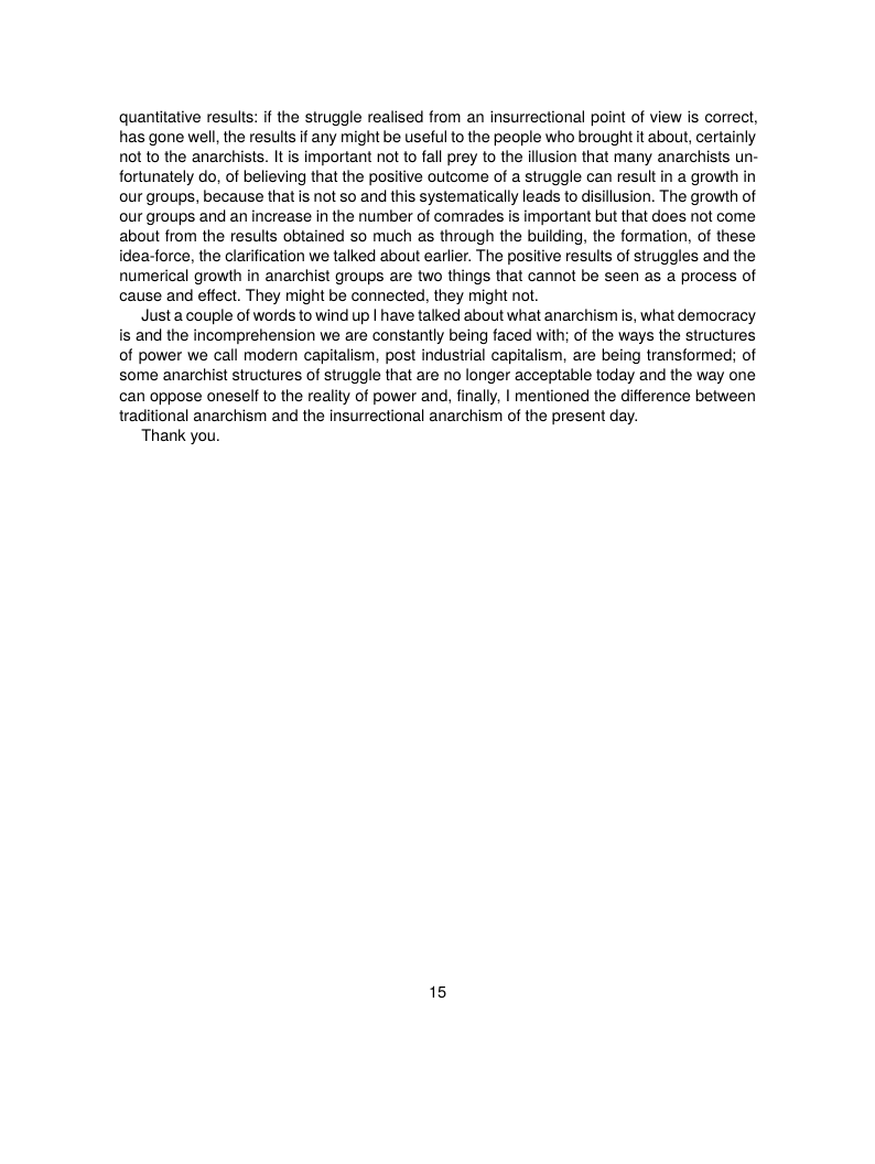 quantitative results: if the struggle realised from an insurrectional point of view is correct, has gone well the results if any might be useful to the people who brought it about, certainly not to the anarchists. It is important not to fall prey to the illusion that many anarchists un- fortunately do, of believing that the positive outcome of a struggle can result in a growth in our groups, because thatis not so and this systematically leads to disillusion. The growth of our groups and an increase in the number of comrades is important but that does not come about from the results obtained so much as through the building, the formation, of these idea-force, the clarification we talked about earlier. The positive results of struggles and the numerical growth in anarchist groups are two things that cannot be seen as a process of cause and effect. They might be connected, they might not.  Justa couple of words to wind up | have talked about what anarchismis, what democracy is and the incomprehension we are constantly being faced with; of the ways the structures of power we call modem capitalism, post industrial capitalism, are being transformed; of some anarchist structures of struggle that are no longer acceptable today and the way one can oppose oneself to the reality of power and, finally, | mentioned the difference between raditional anarchism and the insurrectional anarchism of the present day.  Thank you.  15 